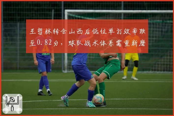 王哲林转会山西后低位单打效率跌至0.82分，球队战术体系需重新磨合