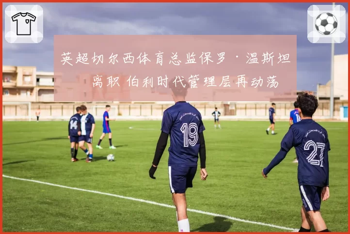 英超切尔西体育总监保罗·温斯坦利离职 伯利时代管理层再动荡