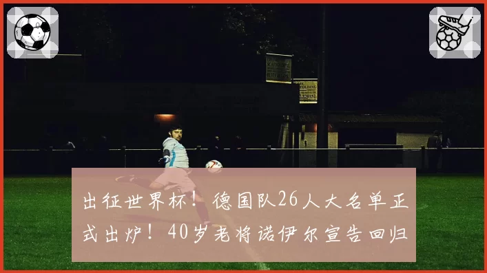 出征世界杯！德国队26人大名单正式出炉！40岁老将诺伊尔宣告回归