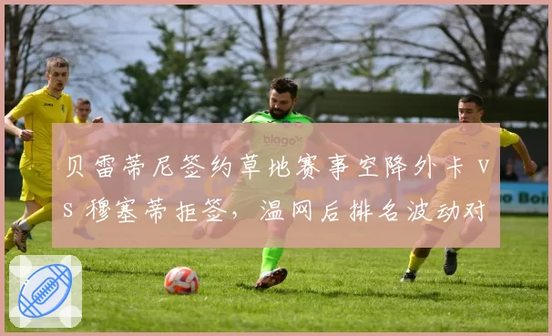 贝雷蒂尼签约草地赛事空降外卡 vs 穆塞蒂拒签，温网后排名波动对比
