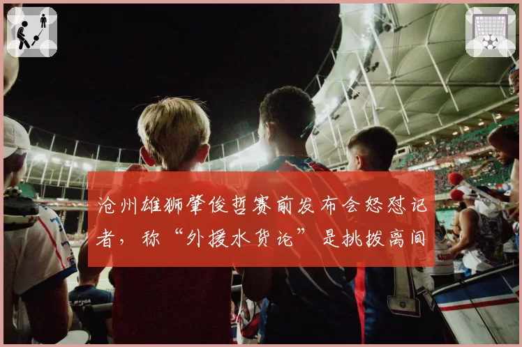 沧州雄狮肇俊哲赛前发布会怒怼记者，称“外援水货论”是挑拨离间