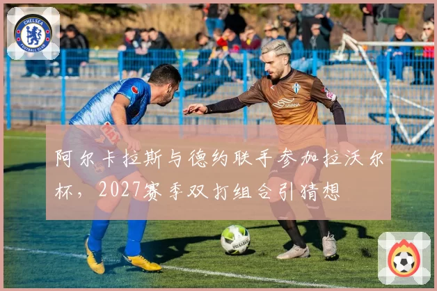 阿尔卡拉斯与德约联手参加拉沃尔杯,2027赛季双打组合引猜想