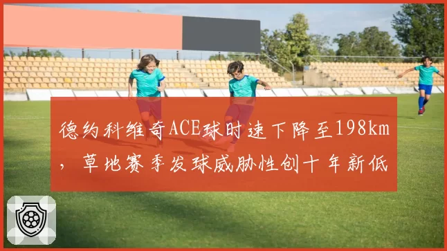 德约科维奇ACE球时速下降至198km，草地赛季发球威胁性创十年新低