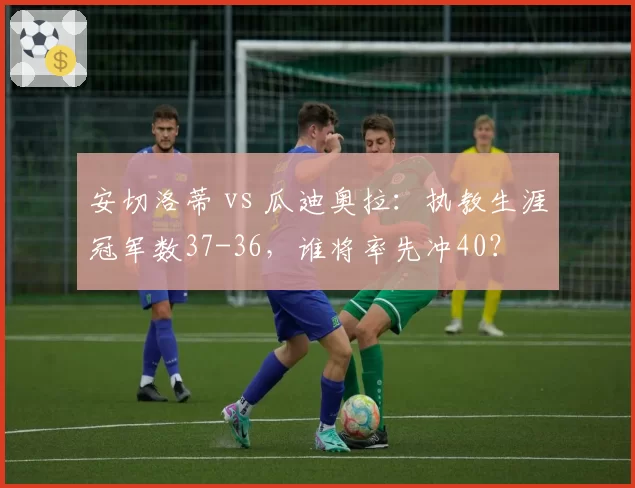 安切洛蒂 vs 瓜迪奥拉：执教生涯冠军数37-36，谁将率先冲40？