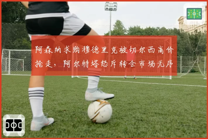 阿森纳求购穆德里克被切尔西高价抢走，阿尔特塔怒斥转会市场无序