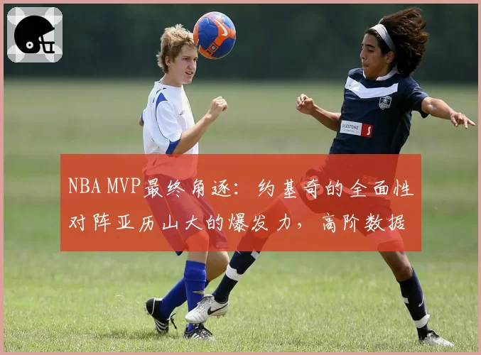 NBA MVP最终角逐：约基奇的全面性对阵亚历山大的爆发力，高阶数据说话