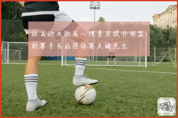 林高远决胜局心理素质提升明显，新赛季或成团体赛关键先生
