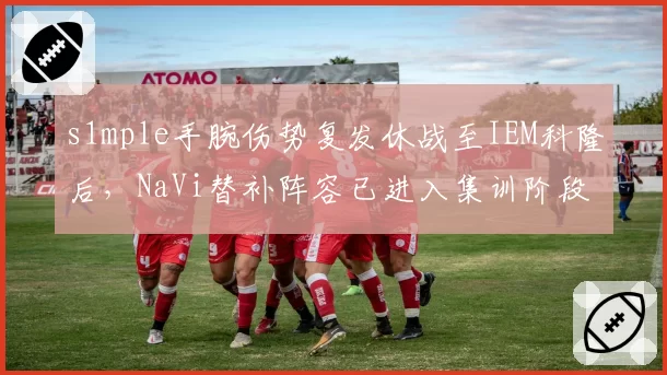s1mple手腕伤势复发休战至IEM科隆后，NaVi替补阵容已进入集训阶段