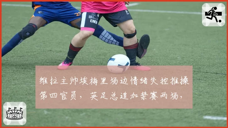 维拉主帅埃梅里场边情绪失控推搡第四官员，英足总追加禁赛两场，欧冠新军临阵换帅悬念陡增？