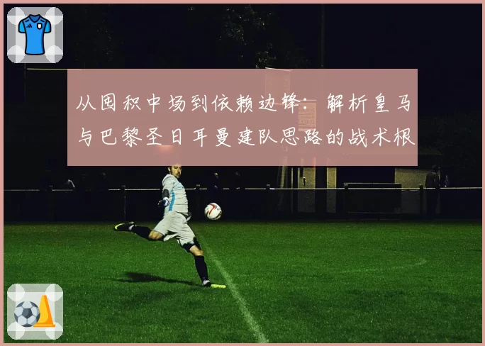 从囤积中场到依赖边锋：解析皇马与巴黎圣日耳曼建队思路的战术根源