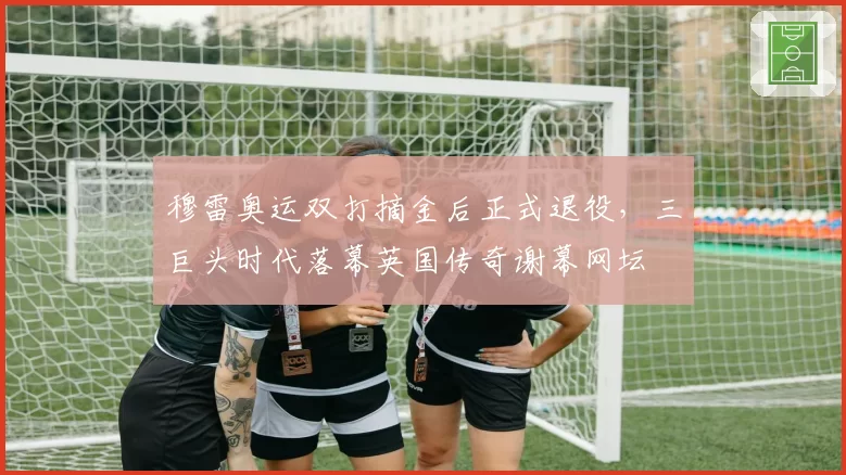 穆雷奥运双打摘金后正式退役,三巨头时代落幕英国传奇谢幕网坛