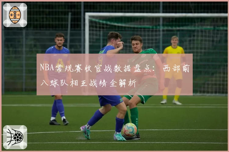 NBA常规赛收官战数据盘点：西部前八球队相互战绩全解析