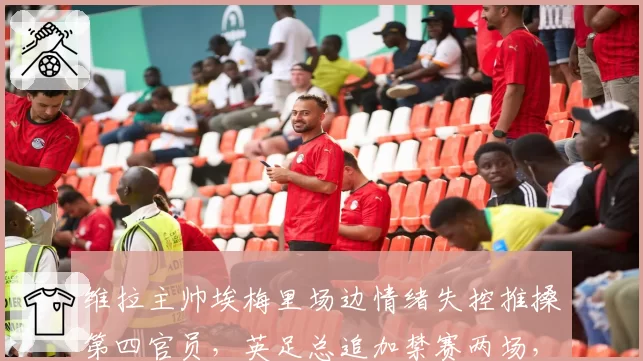 维拉主帅埃梅里场边情绪失控推搡第四官员，英足总追加禁赛两场，欧冠新军临阵换帅悬念陡增？