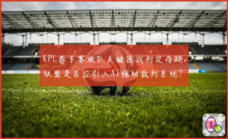 KPL春季赛狼队关键团战判定存疑，联盟是否应引入AI辅助裁判系统？