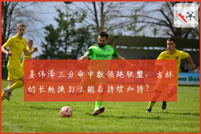 姜伟泽三分命中数领跑联盟，吉林的长轮换打法能否持续加持？