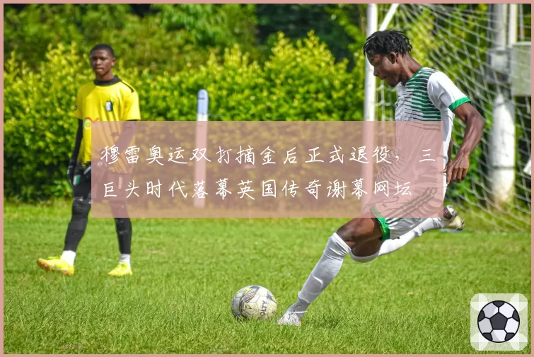 穆雷奥运双打摘金后正式退役，三巨头时代落幕英国传奇谢幕网坛