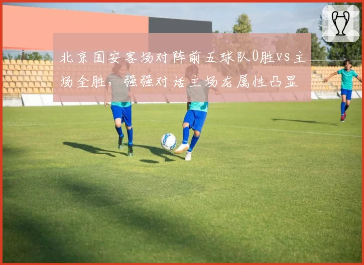北京国安客场对阵前五球队0胜vs主场全胜，强强对话主场龙属性凸显