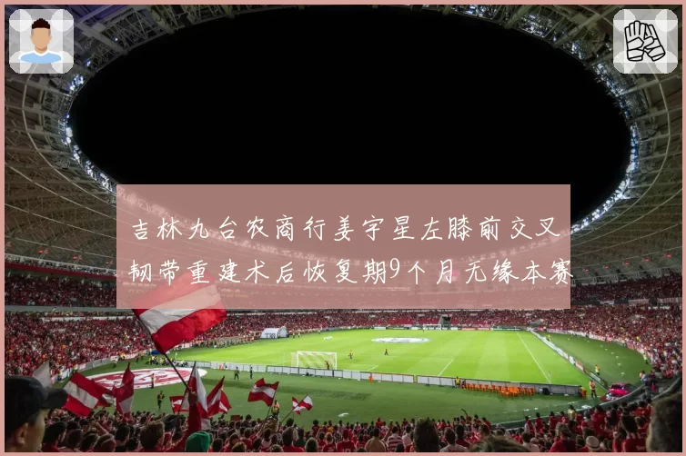 吉林九台农商行姜宇星左膝前交叉韧带重建术后恢复期9个月无缘本赛季