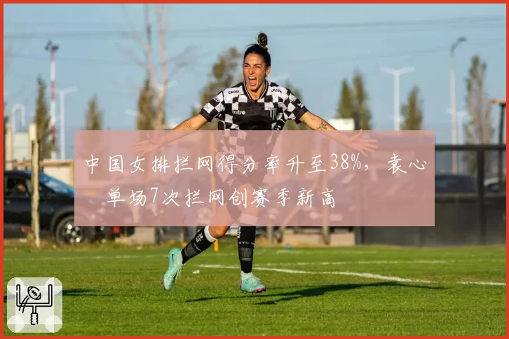 中国女排拦网得分率升至38%,袁心玥单场7次拦网创赛季新高