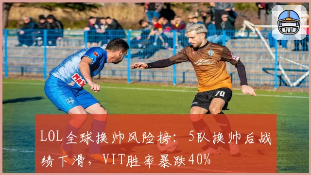 LOL全球换帅风险榜：5队换帅后战绩下滑，VIT胜率暴跌40%