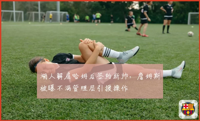 湖人解雇哈姆后签约新帅，詹姆斯被曝不满管理层引援操作