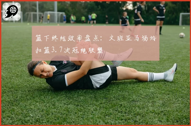 篮下终结效率盘点：文班亚马场均扣篮3.7次冠绝联盟