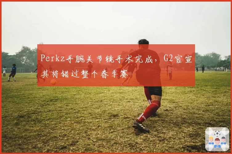 Perkz手腕关节镜手术完成，G2官宣其将错过整个春季赛