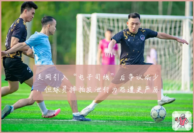 美网引入“电子司线”后争议减少，但球员摔拍发泄行为恐遭更严厉处罚