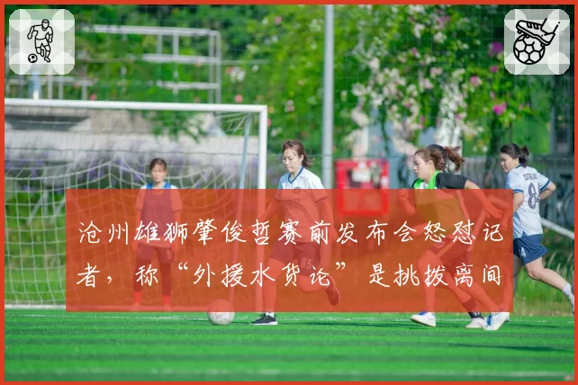 沧州雄狮肇俊哲赛前发布会怒怼记者，称“外援水货论”是挑拨离间