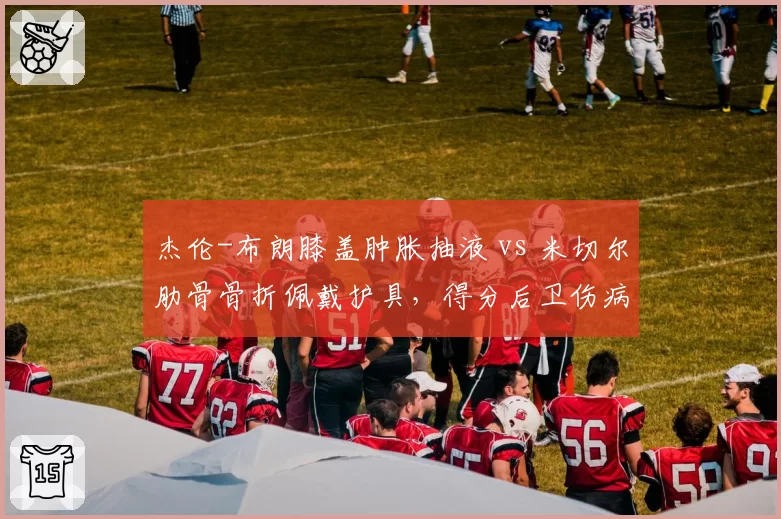 杰伦-布朗膝盖肿胀抽液 vs 米切尔肋骨骨折佩戴护具，得分后卫伤病管理方式对比