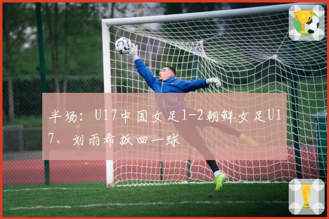半场：U17中国女足1-2朝鲜女足U17，刘雨希扳回一球