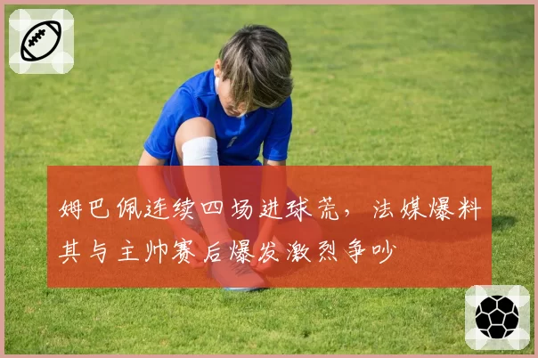姆巴佩连续四场进球荒，法媒爆料其与主帅赛后爆发激烈争吵
