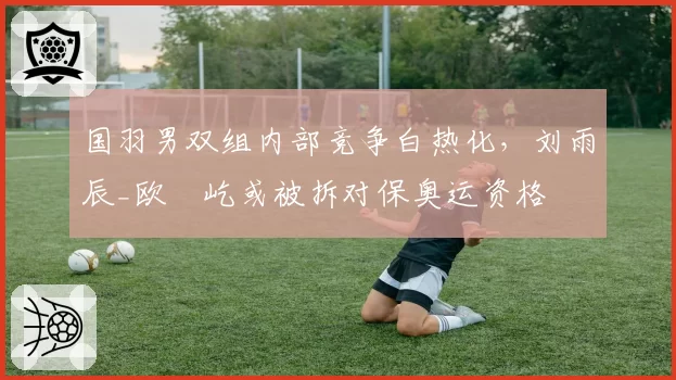 国羽男双组内部竞争白热化，刘雨辰_欧烜屹或被拆对保奥运资格