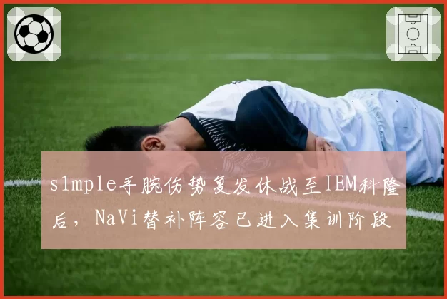 s1mple手腕伤势复发休战至IEM科隆后，NaVi替补阵容已进入集训阶段