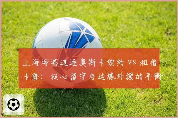 上海海港追逐奥斯卡续约 vs 租借卡隆：核心留守与边缘外援的平衡术