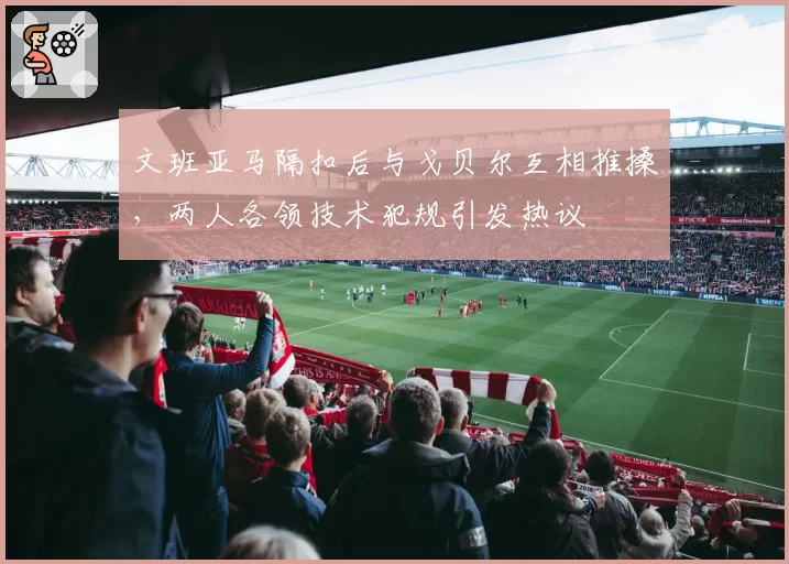 文班亚马隔扣后与戈贝尔互相推搡，两人各领技术犯规引发热议