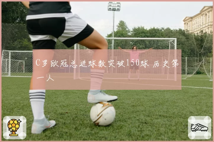 C罗欧冠总进球数突破150球 历史第一人