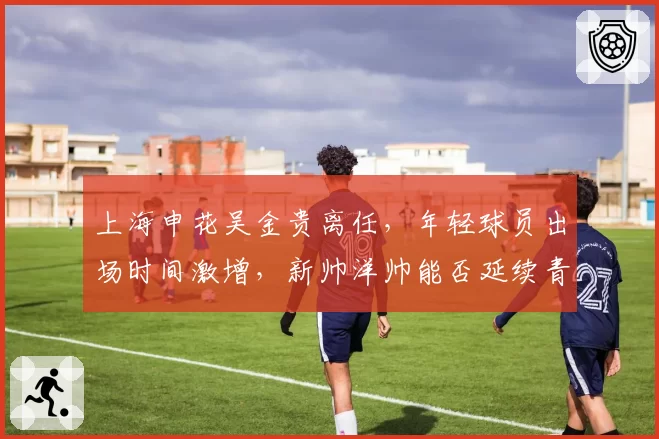上海申花吴金贵离任，年轻球员出场时间激增，新帅洋帅能否延续青春风暴？