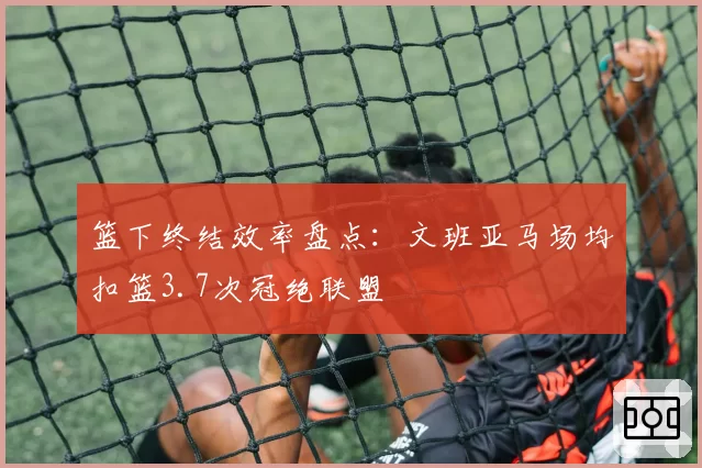 篮下终结效率盘点：文班亚马场均扣篮3.7次冠绝联盟
