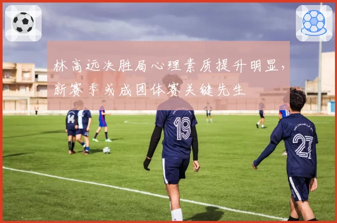 林高远决胜局心理素质提升明显，新赛季或成团体赛关键先生