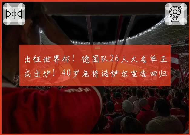 出征世界杯！德国队26人大名单正式出炉！40岁老将诺伊尔宣告回归