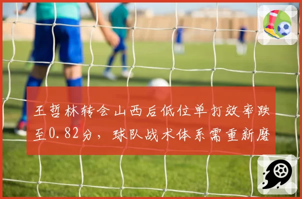 王哲林转会山西后低位单打效率跌至0.82分,球队战术体系需重新磨合