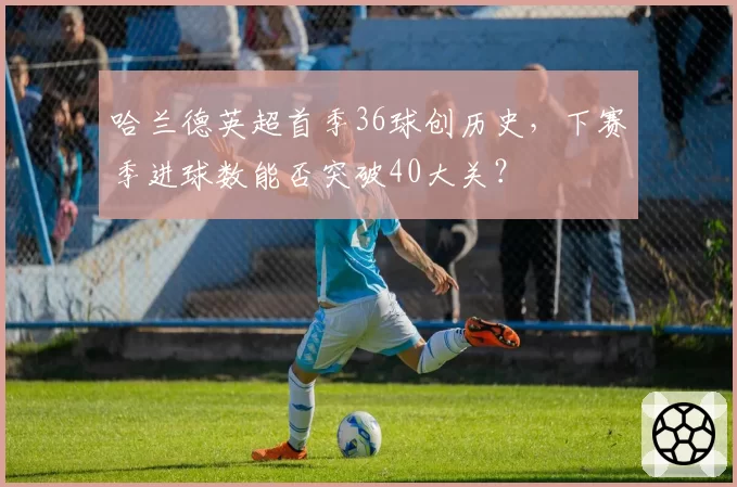 哈兰德英超首季36球创历史，下赛季进球数能否突破40大关？