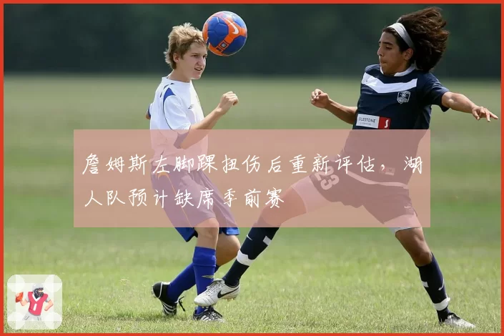 詹姆斯左脚踝扭伤后重新评估，湖人队预计缺席季前赛
