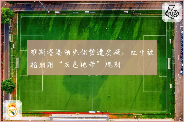 维斯塔潘领先优势遭质疑，红牛被指利用“灰色地带”规则