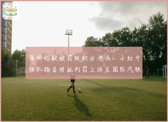 角田裕毅被罚致积分泡汤，小红牛领队扬言将就判罚上诉至国际汽联