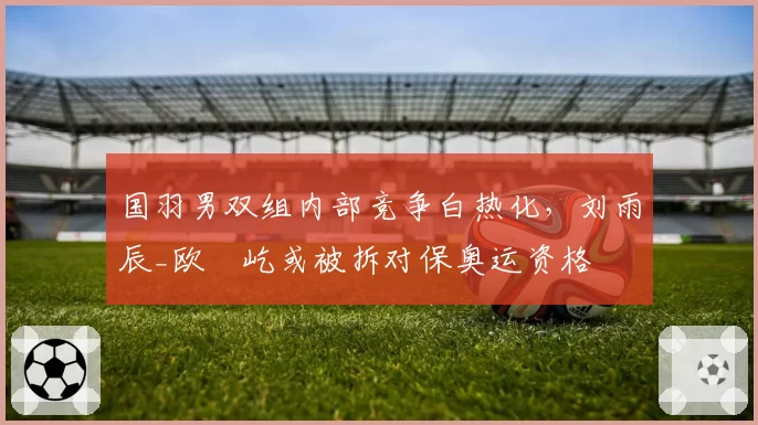 国羽男双组内部竞争白热化，刘雨辰_欧烜屹或被拆对保奥运资格