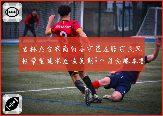 吉林九台农商行姜宇星左膝前交叉韧带重建术后恢复期9个月无缘本赛季