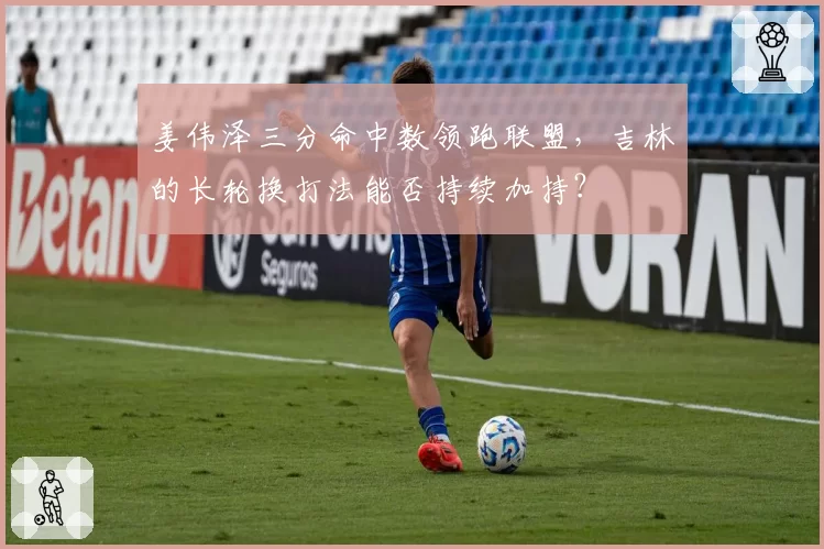 姜伟泽三分命中数领跑联盟，吉林的长轮换打法能否持续加持？