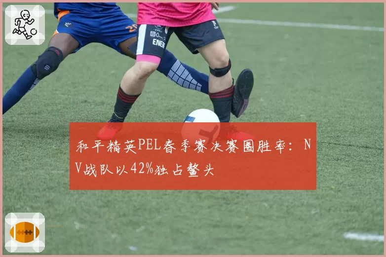 和平精英PEL春季赛决赛圈胜率：NV战队以42%独占鳌头